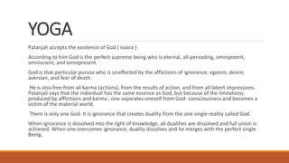 YOGA
Patanjali accepts the existence of God ( isvara ).
According to him God is the perfect supreme being who is eternal, all-pervading, omnipotent,
omniscient, and omnipresent.
God is that particular purusa who is unaffected by the afflictions of ignorance, egoism, desire,
aversion, and fear of death.
He is also free from all karma (actions), from the results of action, and from all latent impressions.
Patanjali says that the individual has the same essence as God, but because of the limitations
produced by afflictions and karma , one separates oneself from God- consciousness and becomes a
victim of the material world.
There is only one God. It is ignorance that creates duality from the one single reality called God.
When ignorance is dissolved into the light of knowledge, all dualities are dissolved and full union is
achieved. When one overcomes ignorance, duality dissolves and he merges with the perfect single
Being.
 