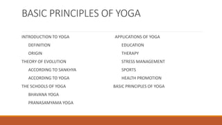 BASIC PRINCIPLES OF YOGA
INTRODUCTION TO YOGA
DEFINITION
ORIGIN
THEORY OF EVOLUTION
ACCORDING TO SANKHYA
ACCORDING TO YOGA
THE SCHOOLS OF YOGA
BHAVANA YOGA
PRANASAMYAMA YOGA
APPLICATIONS OF YOGA
EDUCATION
THERAPY
STRESS MANAGEMENT
SPORTS
HEALTH PROMOTION
BASIC PRINCIPLES OF YOGA
 