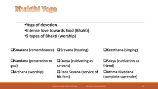 SEMINAR ON BASIC PRINCIPLES OF YOGA- DR. ABHAY M. SHANKARGOUDA 21
•Yoga of devotion
•Intense love towards God (Bhakti)
•9 types of Bhakti (worship)
Smarana (remembrance) Sravana (hearing) Keerthana (singing)
Vandana (prostration to
god)
Dasya (cultivating as
servant)
Sakya (cultivation as
friend)
Archana (worship) Pada Sevana (service of
his feet)
Athma Nivedana
(complete surrender)
 