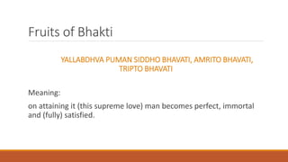 Fruits of Bhakti
YALLABDHVA PUMAN SIDDHO BHAVATI, AMRITO BHAVATI,
TRIPTO BHAVATI
Meaning:
on attaining it (this supreme love) man becomes perfect, immortal
and (fully) satisfied.
 