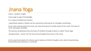 Jnana Yoga
Jnana – wisdom, insight
Jnana yoga is yoga of knowledge.
It is a type of intellectual analysis.
Upanishads explains- Reality can be reached by silencing all our thoughts and feeling.
As we start calming down the mind, we move from gross to subtle states of the mind. The laws of
inner world gets revealed.
This process of getting to the very basis of intellect through analysis is called “Jnana Yoga.
Kenopanishad – search for the root of any thought that arises in the mind.
As the search proceeds, the intense quest replaces all other thoughts and a state of questioning,
featured by keen attention, is achieved.
 