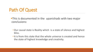 Path Of Quest
This is documented in the upanishads with two major
conclusions:
Our causal state is Reality which is a state of silence and highest
bliss.
It is from this state that the whole universe is created and hence
the state of highest knowledge and creativity.
 