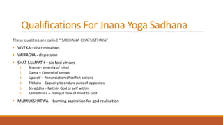 Qualifications For Jnana Yoga Sadhana
These qualities are called “ SADHANA CHATUSTHAYA”
 VIVEKA - discrimination
 VAIRAGYA - dispassion
 SHAT SAMPATH – six fold virtues
1. Shama - serenity of mind
2. Dama – Control of senses
3. Uparati – Renunciation of selfish actions
4. Titiksha – Capacity to endure pairs of opposites
5. Shraddha – Faith in God or self within
6. Samadhana – Tranquil flow of mind to God
 MUMUKSHATWA – burning aspiration for god realisation
 
