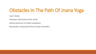 Obstacles In The Path Of Jnana Yoga
Laya ( sleep)
Vikshepa ( distraction of the mind)
Kashay (presence of subtle complexes)
Rasaswada ( enjoying the bliss of lower Samadhi.)
 