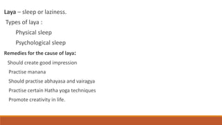 Laya – sleep or laziness.
Types of laya :
Physical sleep
Psychological sleep
Remedies for the cause of laya:
Should create good impression
Practise manana
Should practise abhayasa and vairagya
Practise certain Hatha yoga techniques
Promote creativity in life.
 