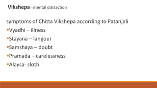 Vikshepa– mental distraction
symptoms of Chitta Vikshepa according to Patanjali
Vyadhi – illness
Stayana – langour
Samshaya – doubt
Pramada – carelessness
Alaysa- sloth
 