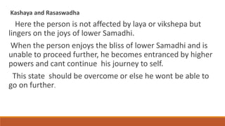 Kashaya and Rasaswadha
Here the person is not affected by laya or vikshepa but
lingers on the joys of lower Samadhi.
When the person enjoys the bliss of lower Samadhi and is
unable to proceed further, he becomes entranced by higher
powers and cant continue his journey to self.
This state should be overcome or else he wont be able to
go on further.
 