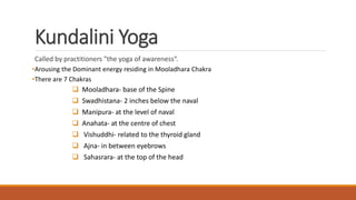 Kundalini Yoga
Called by practitioners "the yoga of awareness“.
•Arousing the Dominant energy residing in Mooladhara Chakra
•There are 7 Chakras
 Mooladhara- base of the Spine
 Swadhistana- 2 inches below the naval
 Manipura- at the level of naval
 Anahata- at the centre of chest
 Vishuddhi- related to the thyroid gland
 Ajna- in between eyebrows
 Sahasrara- at the top of the head
 