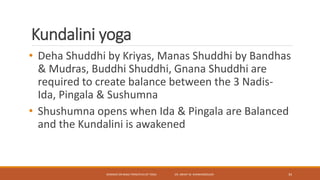 Kundalini yoga
• Deha Shuddhi by Kriyas, Manas Shuddhi by Bandhas
& Mudras, Buddhi Shuddhi, Gnana Shuddhi are
required to create balance between the 3 Nadis-
Ida, Pingala & Sushumna
• Shushumna opens when Ida & Pingala are Balanced
and the Kundalini is awakened
SEMINAR ON BASIC PRINCIPLES OF YOGA- DR. ABHAY M. SHANKARGOUDA 34
 