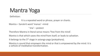 Mantra Yoga
Definition:
It is a repeated word or phrase, prayer or chants.
Mantra – Sanskrit word ‘manas’ –mind
‘ tria’ – protect
Therefore Mantra in literal sense means ‘free from the mind’.
Mantra is that which saves the mind from itself, or leads to salvation.
It belongs to the 5th stage in astanga yoga (pratyahara).
Mantra is sound that empowers the mind or that is empowered by the mind. It is
a vehicle of meditative transformation.
 