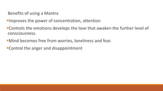 Benefits of using a Mantra
Improves the power of concentration, attention
Controls the emotions develops the love that awaken the further level of
consciousness.
Mind becomes free from worries, loneliness and fear.
Control the anger and disappointment
 