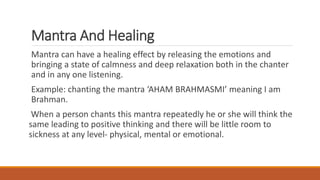 Mantra And Healing
Mantra can have a healing effect by releasing the emotions and
bringing a state of calmness and deep relaxation both in the chanter
and in any one listening.
Example: chanting the mantra ‘AHAM BRAHMASMI’ meaning I am
Brahman.
When a person chants this mantra repeatedly he or she will think the
same leading to positive thinking and there will be little room to
sickness at any level- physical, mental or emotional.
 