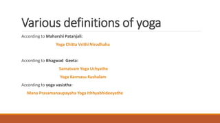 Various definitions of yoga
According to Maharshi Patanjali:
Yoga Chitta Vrithi Nirodhaha
According to Bhagwad Geeta:
Samatvam Yoga Uchyathe
Yoga Karmasu Kushalam
According to yoga vasistha:
Mana Prasamanaupayaha Yoga Ithhyabhideeyathe
 
