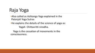 Raja Yoga
•Also called as Ashtanga Yoga explained in the
Patanjali Yoga Sutras
•He explains the details of the science of yoga as:
Yogah Chittavritti nirodha.
Yoga is the cessation of movements in the
consciousness.
 