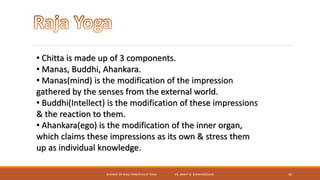 SEMINAR ON BASIC PRINCIPLES OF YOGA- DR. ABHAY M. SHANKARGOUDA 42
• Chitta is made up of 3 components.
• Manas, Buddhi, Ahankara.
• Manas(mind) is the modification of the impression
gathered by the senses from the external world.
• Buddhi(Intellect) is the modification of these impressions
& the reaction to them.
• Ahankara(ego) is the modification of the inner organ,
which claims these impressions as its own & stress them
up as individual knowledge.
 