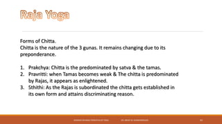 SEMINAR ON BASIC PRINCIPLES OF YOGA- DR. ABHAY M. SHANKARGOUDA 43
Forms of Chitta.
Chitta is the nature of the 3 gunas. It remains changing due to its
preponderance.
1. Prakchya: Chitta is the predominated by satva & the tamas.
2. Pravritti: when Tamas becomes weak & The chitta is predominated
by Rajas, it appears as enlightened.
3. Sthithi: As the Rajas is subordinated the chitta gets established in
its own form and attains discriminating reason.
 