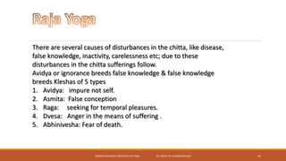 SEMINAR ON BASIC PRINCIPLES OF YOGA- DR. ABHAY M. SHANKARGOUDA 44
There are several causes of disturbances in the chitta, like disease,
false knowledge, inactivity, carelessness etc; due to these
disturbances in the chitta sufferings follow.
Avidya or ignorance breeds false knowledge & false knowledge
breeds Kleshas of 5 types
1. Avidya: impure not self.
2. Asmita: False conception
3. Raga: seeking for temporal pleasures.
4. Dvesa: Anger in the means of suffering .
5. Abhinivesha: Fear of death.
 