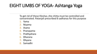 EIGHT LIMBS OF YOGA- Ashtanga Yoga
To get rid of these Kleshas ,the chitta must be controlled and
concentrated. Patanjali prescribed 8 sadhanas for this purpose
1. Yama
2. Niyama
3. Asana
4. Pranayama
5. Prathyahara
6. Dharana
7. Dhyana
8. Samadhi
 