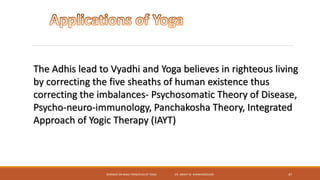 SEMINAR ON BASIC PRINCIPLES OF YOGA- DR. ABHAY M. SHANKARGOUDA 47
The Adhis lead to Vyadhi and Yoga believes in righteous living
by correcting the five sheaths of human existence thus
correcting the imbalances- Psychosomatic Theory of Disease,
Psycho-neuro-immunology, Panchakosha Theory, Integrated
Approach of Yogic Therapy (IAYT)
 