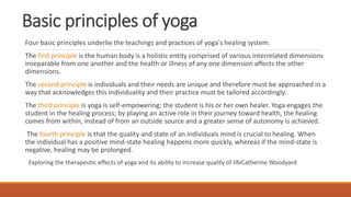 Basic principles of yoga
Four basic principles underlie the teachings and practices of yoga's healing system.
The first principle is the human body is a holistic entity comprised of various interrelated dimensions
inseparable from one another and the health or illness of any one dimension affects the other
dimensions.
The second principle is individuals and their needs are unique and therefore must be approached in a
way that acknowledges this individuality and their practice must be tailored accordingly.
The third principle is yoga is self-empowering; the student is his or her own healer. Yoga engages the
student in the healing process; by playing an active role in their journey toward health, the healing
comes from within, instead of from an outside source and a greater sense of autonomy is achieved.
The fourth principle is that the quality and state of an individuals mind is crucial to healing. When
the individual has a positive mind-state healing happens more quickly, whereas if the mind-state is
negative, healing may be prolonged.
Exploring the therapeutic effects of yoga and its ability to increase quality of lifeCatherine Woodyard
 