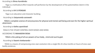 According to Shree Aurobindo:
Yoga is a methodical effort towards self perfection by the development of the potentialities latent in the
individual.
According to B K S IYENGAR:
Yoga is an education and character building.
According to Satyananda saraswati-
YOGA is complete science of consciousness for physical and mental well being and even for the higher spiritual
attainment.
According to Katho upanishad-
YOGA IS THE STEADY CONTROL OVER SENSES AND MIND.
ACCORDING TO MAHADEW DESAI
YOGA is the yoking of all our powers of our body , mind and soul to god.
According to Swami vivekananda –
YOGA is a means of compressing ones own evolution into a single life of a few months or hours of ones own
bodily existence.
 
