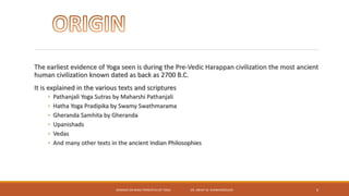 The earliest evidence of Yoga seen is during the Pre-Vedic Harappan civilization the most ancient
human civilization known dated as back as 2700 B.C.
It is explained in the various texts and scriptures
◦ Pathanjali Yoga Sutras by Maharshi Pathanjali
◦ Hatha Yoga Pradipika by Swamy Swathmarama
◦ Gheranda Samhita by Gheranda
◦ Upanishads
◦ Vedas
◦ And many other texts in the ancient Indian Philosophies
SEMINAR ON BASIC PRINCIPLES OF YOGA- DR. ABHAY M. SHANKARGOUDA 6
 