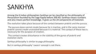 SANKHYA
Among the 6 Indian philosophies Sankhya can be classified as the philosophy of
Personalism founded by the Sage Kapila before 200 AD. Sankhya means numbers
and also means perfect knowledge. It gives us the 24 components of Evolution.
The evolution takes place because of the contact between prakriti and the purusa.
The purusa alone cannot create because he is inactive, and in the same manner
prakriti cannot create unassisted because it is material. The contact of these two is
necessary for the purpose of creation.
This contact creates disturbance in the stability of the gunas of prakriti and
evolution starts
Samkya philosophy is similar to yoga philosophy.
But in samkya philosophy’ iswara’ concept is not there.
 