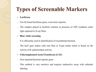 Types of Screenable Markers
 Luciferase
o Fire fly based luciferase gene, a non-toxic reporter.
o The samples placed in luciferin solution in presence of ATP, oxidation emits
light captured in X-ray films.
 Blue/ white screening
o It is efficiently used in identification of recombinant bacteria.
o The lacZ gene makes cells turn blue in X-gal media which is based on the
activity of β- galactosidase activity.
 Chloramphenicol Acetyl Transferase (CAT)
o First reported bacterial reporter gene.
o This method is very sensitive and requires radioactive assay with substrate
labeling.
 