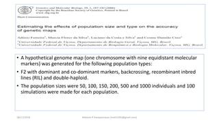 • A hypothetical genome map (one chromosome with nine equidistant molecular
markers) was generated for the following population types:
• F2 with dominant and co-dominant markers, backcrossing, recombinant inbred
lines (RIL) and double-haploid.
• The population sizes were 50, 100, 150, 200, 500 and 1000 individuals and 100
simulations were made for each population.
18/11/2018 Mahesh R Hampannavar (mahi5295@gmail.com)
 