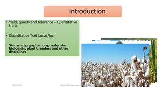Introduction
• Yield, quality and tolerance – Quantitative
traits
• Quantitative Trait Locus/loci
• ‘Knowledge gap’ among molecular
biologists, plant breeders and other
disciplines
18/11/2018 Mahesh R Hampannavar (mahi5295@gmail.com)
 