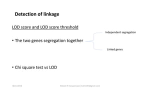 LOD score and LOD score threshold
• The two genes segregation together
• Chi square test vs LOD
Independent segregation
Linked genes
Detection of linkage
18/11/2018 Mahesh R Hampannavar (mahi5295@gmail.com)
 
