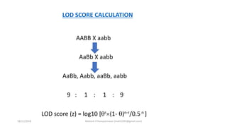 AABB X aabb
AaBb X aabb
AaBb, Aabb, aaBb, aabb
9 : 1 : 1 : 9
LOD score (z) = log10 [r(1- )n-r/0.5 n ]
LOD SCORE CALCULATION
18/11/2018 Mahesh R Hampannavar (mahi5295@gmail.com)
 