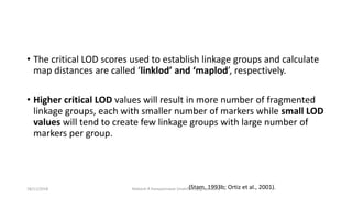 • The critical LOD scores used to establish linkage groups and calculate
map distances are called ‘linklod’ and ‘maplod’, respectively.
• Higher critical LOD values will result in more number of fragmented
linkage groups, each with smaller number of markers while small LOD
values will tend to create few linkage groups with large number of
markers per group.
(Stam, 1993b; Ortiz et al., 2001).18/11/2018 Mahesh R Hampannavar (mahi5295@gmail.com)
 