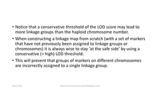 • Notice that a conservative threshold of the LOD score may lead to
more linkage groups than the haploid chromosome number.
• When constructing a linkage map from scratch (with a set of markers
that have not previously been assigned to linkage groups or
chromosomes) it is always wise to stay ‘at the safe side’ by using a
conservative (= high) LOD threshold.
• This will prevent that groups of markers on different chromosomes
are incorrectly assigned to a single linkage group.
18/11/2018 Mahesh R Hampannavar (mahi5295@gmail.com)
 