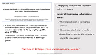 • In this study, an interspecific transcriptome map of
allotetraploid cotton was developed based on an F2
population (Emian22 × 3-79) by amplifying cDNA
using EST-SSRs.
• The resulting transcriptome linkage map contained
242 markers that were distributed in 32 linkage
groups.
• Linkage group – chromosome segment or
entire chromosome
• Number of Linkage group  chromosome
number
Uneven distribution of polymorphic
markers
Non random distribution of markers
Recombination frequency is not equal to
along the chromosome
Number of Linkage group  chromosome number
18/11/2018 Mahesh R Hampannavar (mahi5295@gmail.com)
 
