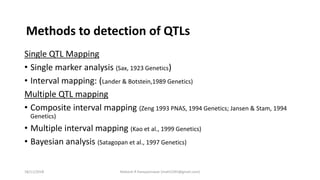Single QTL Mapping
• Single marker analysis (Sax, 1923 Genetics)
• Interval mapping: (Lander & Botstein,1989 Genetics)
Multiple QTL mapping
• Composite interval mapping (Zeng 1993 PNAS, 1994 Genetics; Jansen & Stam, 1994
Genetics)
• Multiple interval mapping (Kao et al., 1999 Genetics)
• Bayesian analysis (Satagopan et al., 1997 Genetics)
Methods to detection of QTLs
18/11/2018 Mahesh R Hampannavar (mahi5295@gmail.com)
 