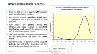 • tests for QTL presence every 2 cM between
each pair of adjacent markers.
• At each test position - calculates a LOD score
- probability that a QTL is present at that
position.
• LOD scores are plotted along the
chromosome map, exceed a threshold
significance level suggest the presence of a
QTL in that chromosome region.
• The most likely QTL position is interpreted to
be the point where the peak LOD score
occurs.
• LOD thresholds are generally in the range of
2.0-3.0, but will differ depending on the
genome size, number of markers etc
Simple interval marker analysis
Again LOD value ?
18/11/2018 Mahesh R Hampannavar (mahi5295@gmail.com)
 