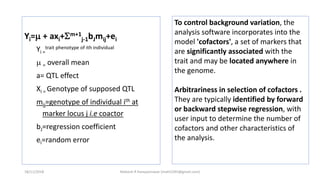 Yi= + axi+m+1
j-1bJmij+ei
Yi =
trait phenotype of ith individual
 = overall mean
a= QTL effect
Xi = Genotype of supposed QTL
mij=genotype of individual ith at
marker locus j i.e coactor
bJ=regression coefficient
ei=random error
To control background variation, the
analysis software incorporates into the
model 'cofactors', a set of markers that
are significantly associated with the
trait and may be located anywhere in
the genome.
Arbitrariness in selection of cofactors .
They are typically identified by forward
or backward stepwise regression, with
user input to determine the number of
cofactors and other characteristics of
the analysis.
18/11/2018 Mahesh R Hampannavar (mahi5295@gmail.com)
 