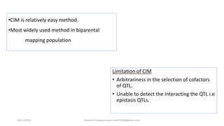 Limitation of CIM
• Arbitrariness in the selection of cofactors
of QTL.
• Unable to detect the interacting the QTL i.e
epistasis QTLs.
•CIM is relatively easy method.
•Most widely used method in biparental
mapping population
18/11/2018 Mahesh R Hampannavar (mahi5295@gmail.com)
 