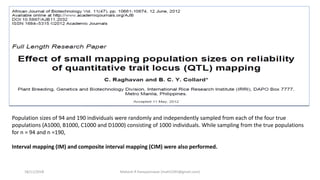 Population sizes of 94 and 190 individuals were randomly and independently sampled from each of the four true
populations (A1000, B1000, C1000 and D1000) consisting of 1000 individuals. While sampling from the true populations
for n = 94 and n =190,
Interval mapping (IM) and composite interval mapping (CIM) were also performed.
18/11/2018 Mahesh R Hampannavar (mahi5295@gmail.com)
 