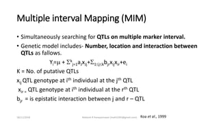 Multiple interval Mapping (MIM)
• Simultaneously searching for QTLs on multiple marker interval.
• Genetic model includes- Number, location and interaction between
QTLs as fallows.
Yi= + k
j=1aJxJj+1jkbjrxijxir+ei
K = No. of putative QTLs
xij QTL genotype at ith individual at the jth QTL
xir = QTL genotype at ith individual at the rth QTL
bjr = is epistatic interaction between j and r – QTL
Koa et al., 199918/11/2018 Mahesh R Hampannavar (mahi5295@gmail.com)
 