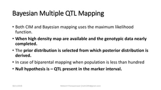 Bayesian Multiple QTL Mapping
• Both CIM and Bayesian mapping uses the maximum likelihood
function.
• When high density map are available and the genotypic data nearly
completed.
• The prior distribution is selected from which posterior distribution is
derived.
• In case of biparental mapping when population is less than hundred
• Null hypothesis is – QTL present in the marker interval.
18/11/2018 Mahesh R Hampannavar (mahi5295@gmail.com)
 