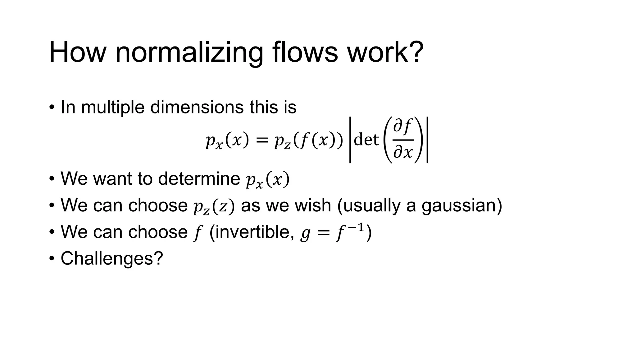 How normalizing flows work?
• In multiple dimensions this is
𝑝 𝑥 𝑥 = 𝑝 𝑧 𝑓(𝑥 ) det
𝜕𝑓
𝜕𝑥
• We want to determine 𝑝 𝑥 𝑥
• We can choose 𝑝 𝑧(𝑧) as we wish (usually a gaussian)
• We can choose 𝑓 (invertible, 𝑔 = 𝑓−1
)
• Challenges?
 