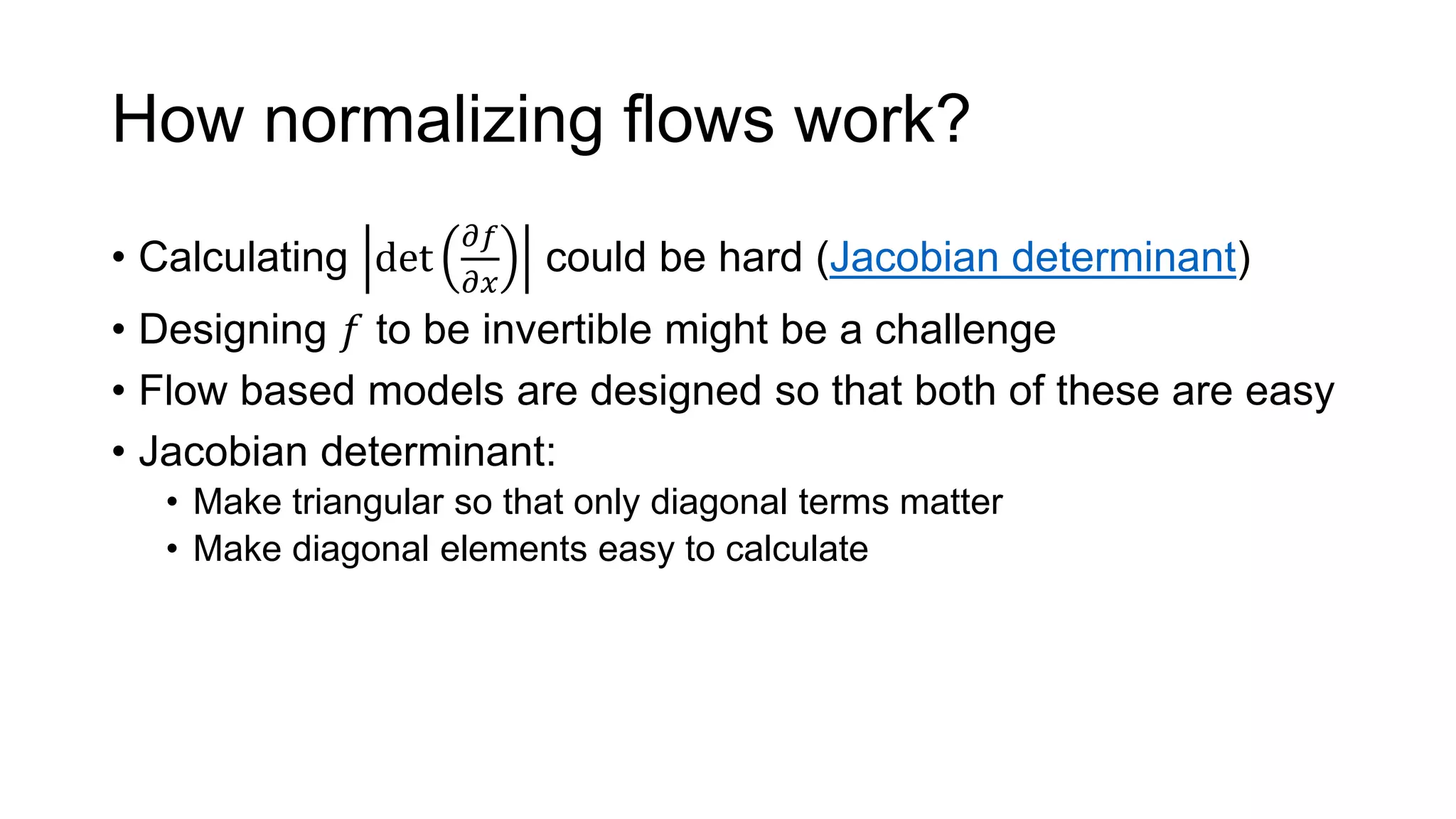 How normalizing flows work?
• Calculating det
𝜕𝑓
𝜕𝑥
could be hard (Jacobian determinant)
• Designing 𝑓 to be invertible might be a challenge
• Flow based models are designed so that both of these are easy
• Jacobian determinant:
• Make triangular so that only diagonal terms matter
• Make diagonal elements easy to calculate
 