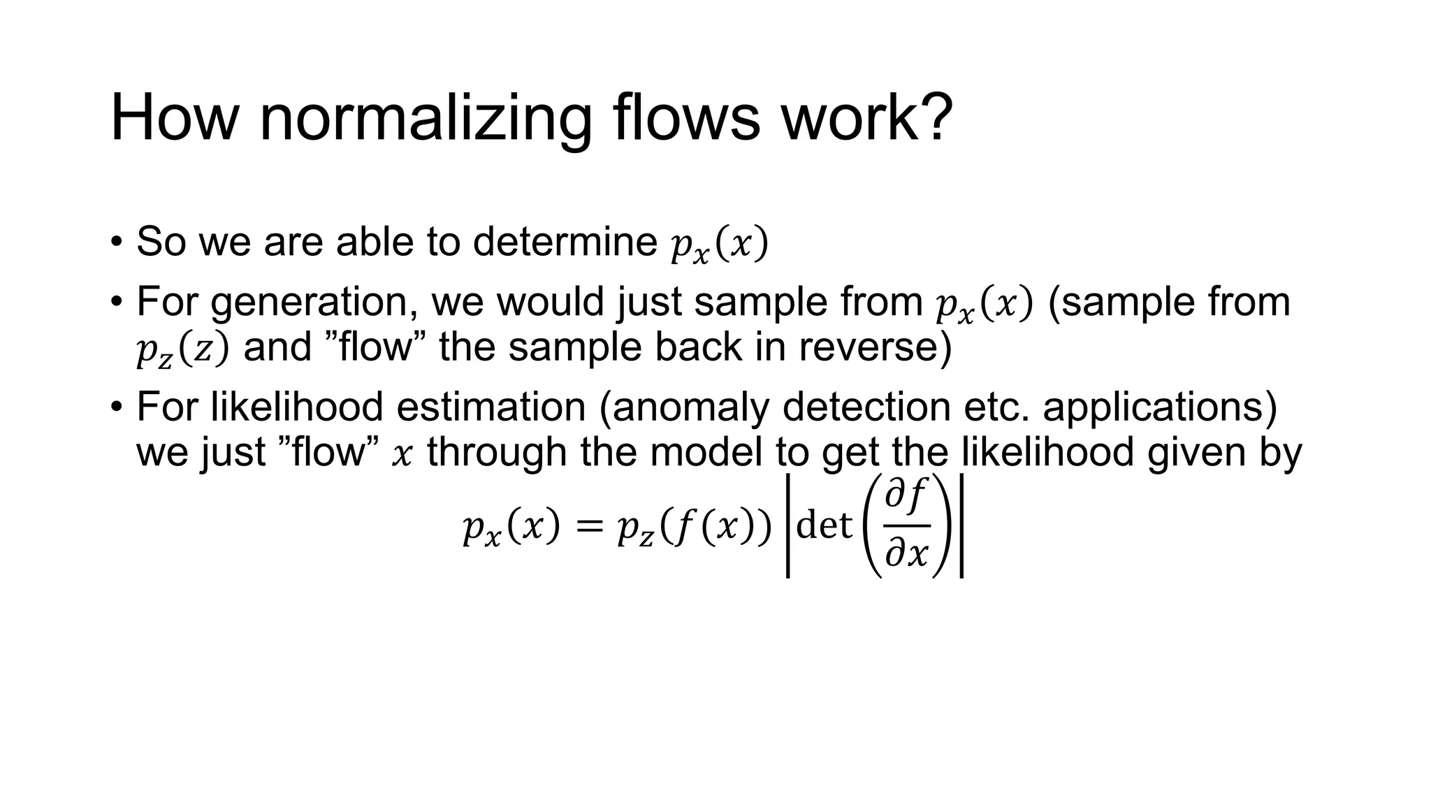 How normalizing flows work?
• So we are able to determine 𝑝 𝑥 𝑥
• For generation, we would just sample from 𝑝 𝑥 𝑥 (sample from
𝑝 𝑧 𝑧 and ”flow” the sample back in reverse)
• For likelihood estimation (anomaly detection etc. applications)
we just ”flow” 𝑥 through the model to get the likelihood given by
𝑝 𝑥 𝑥 = 𝑝 𝑧 𝑓(𝑥 ) det
𝜕𝑓
𝜕𝑥
 