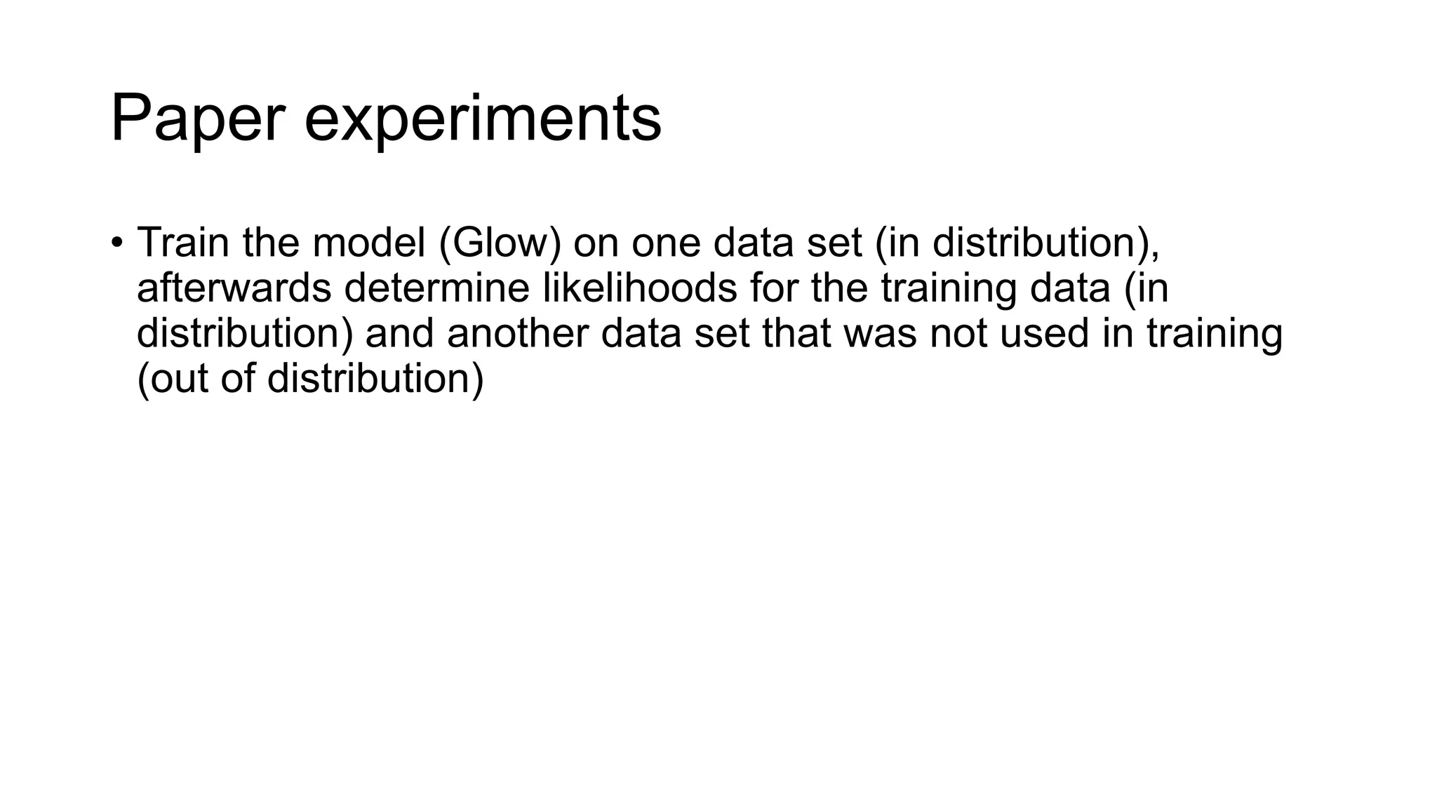 Paper experiments
• Train the model (Glow) on one data set (in distribution),
afterwards determine likelihoods for the training data (in
distribution) and another data set that was not used in training
(out of distribution)
 