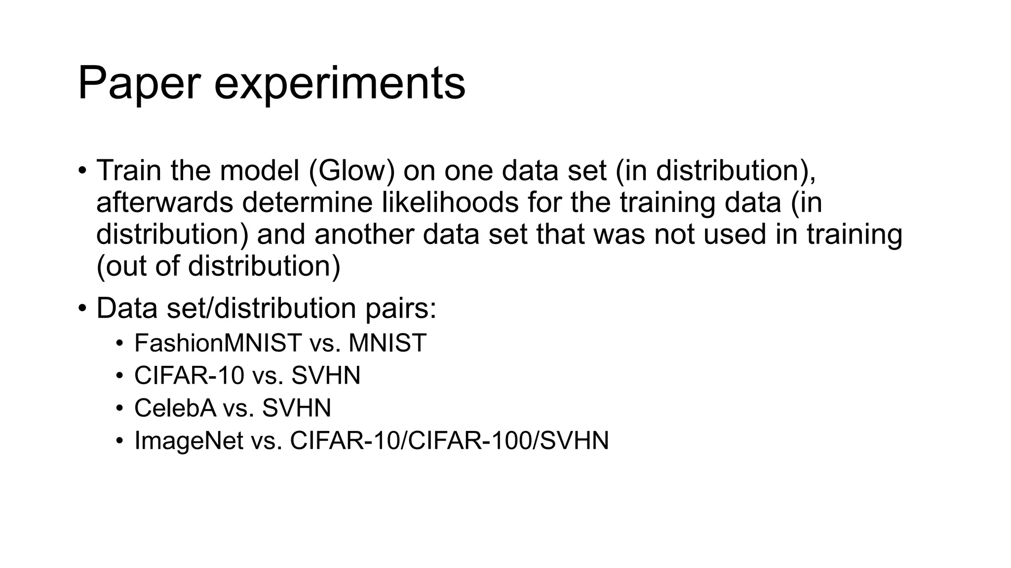 Paper experiments
• Train the model (Glow) on one data set (in distribution),
afterwards determine likelihoods for the training data (in
distribution) and another data set that was not used in training
(out of distribution)
• Data set/distribution pairs:
• FashionMNIST vs. MNIST
• CIFAR-10 vs. SVHN
• CelebA vs. SVHN
• ImageNet vs. CIFAR-10/CIFAR-100/SVHN
 