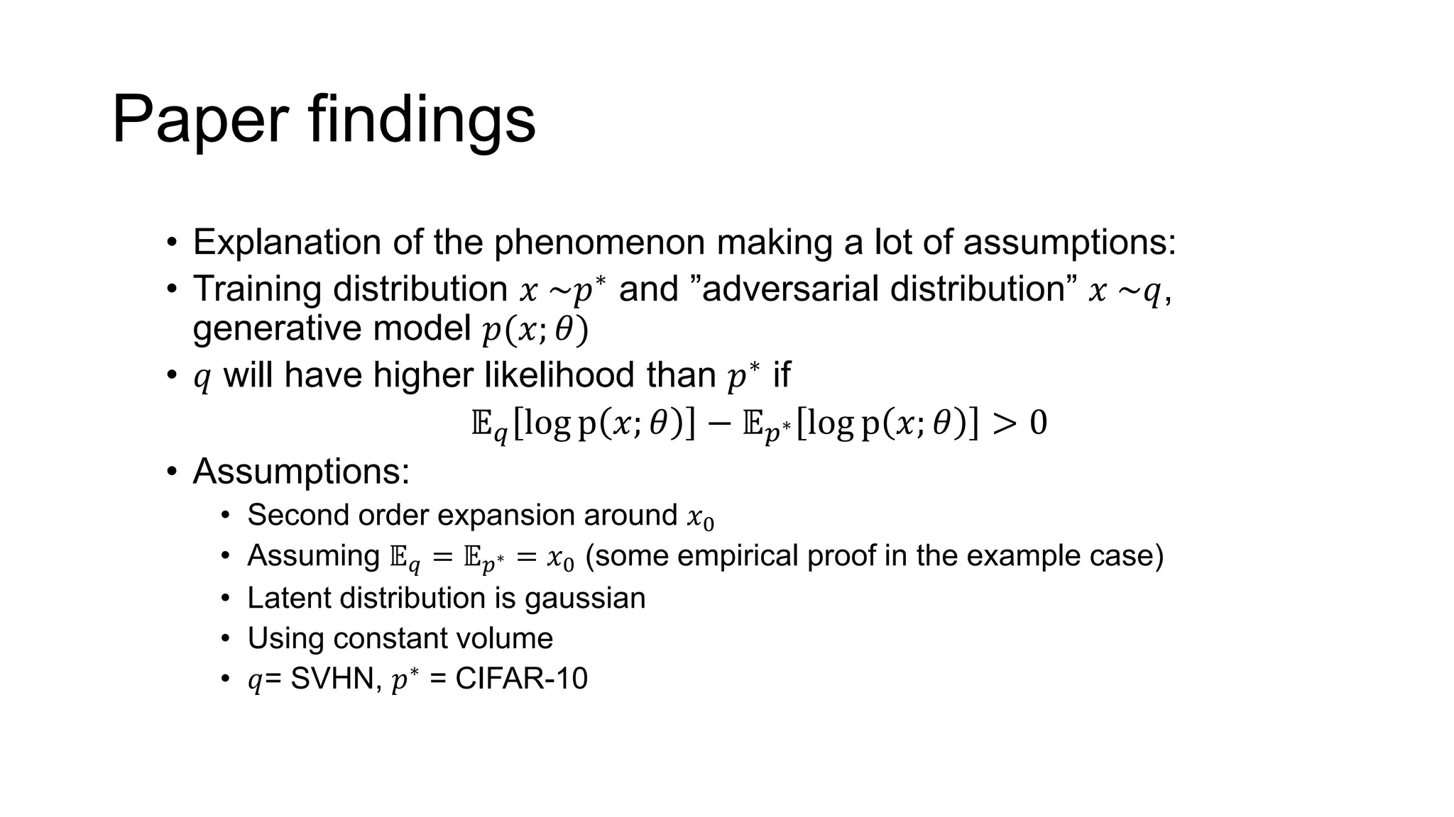 Paper findings
• Explanation of the phenomenon making a lot of assumptions:
• Training distribution 𝑥 ~𝑝∗ and ”adversarial distribution” 𝑥 ~𝑞,
generative model 𝑝(𝑥; 𝜃)
• 𝑞 will have higher likelihood than 𝑝∗ if
𝔼 𝑞 log p 𝑥; 𝜃 − 𝔼 𝑝∗ log p 𝑥; 𝜃 > 0
• Assumptions:
• Second order expansion around 𝑥0
• Assuming 𝔼 𝑞 = 𝔼 𝑝∗ = 𝑥0 (some empirical proof in the example case)
• Latent distribution is gaussian
• Using constant volume
• 𝑞= SVHN, 𝑝∗ = CIFAR-10
 