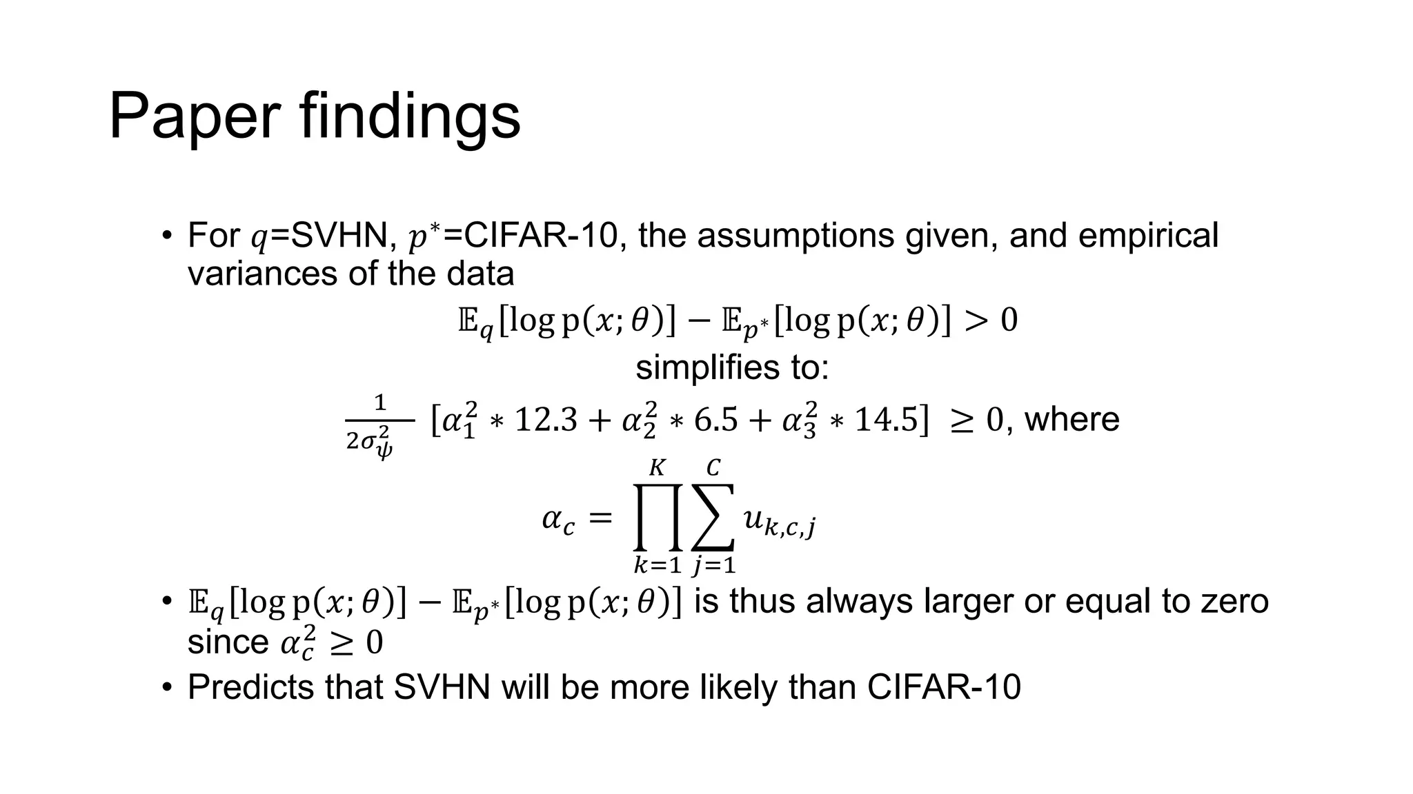 Paper findings
• For 𝑞=SVHN, 𝑝∗=CIFAR-10, the assumptions given, and empirical
variances of the data
𝔼 𝑞 log p 𝑥; 𝜃 − 𝔼 𝑝∗ log p 𝑥; 𝜃 > 0
simplifies to:
1
2𝜎 𝜓
2 𝛼1
2
∗ 12.3 + 𝛼2
2
∗ 6.5 + 𝛼3
2
∗ 14.5 ≥ 0, where
𝛼 𝑐 =
𝑘=1
𝐾
𝑗=1
𝐶
𝑢 𝑘,𝑐,𝑗
• 𝔼 𝑞 log p 𝑥; 𝜃 − 𝔼 𝑝∗ log p 𝑥; 𝜃 is thus always larger or equal to zero
since 𝛼 𝑐
2
≥ 0
• Predicts that SVHN will be more likely than CIFAR-10
 