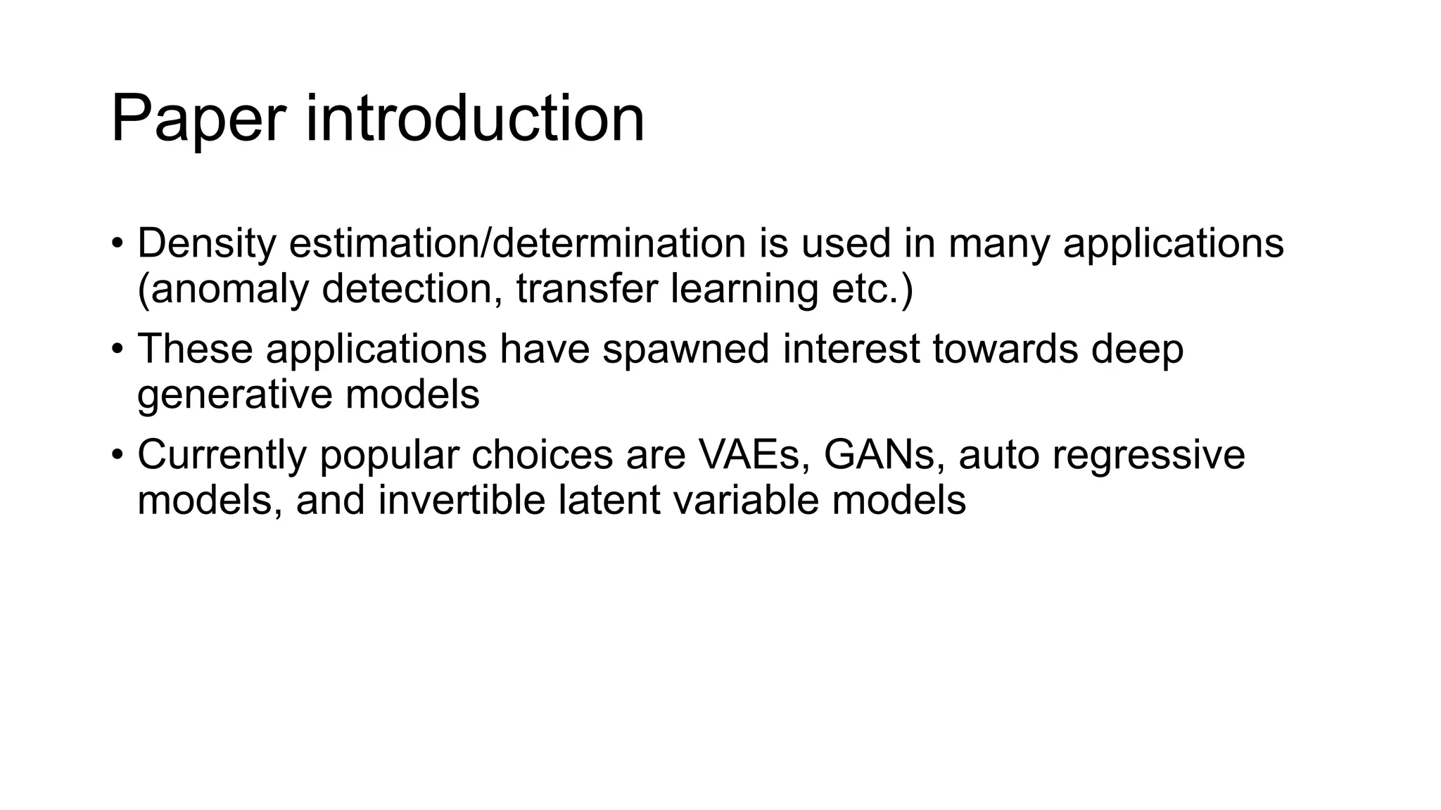 Paper introduction
• Density estimation/determination is used in many applications
(anomaly detection, transfer learning etc.)
• These applications have spawned interest towards deep
generative models
• Currently popular choices are VAEs, GANs, auto regressive
models, and invertible latent variable models
 